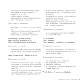dioambiental, de riesgos laborales y de gestión
                                                         de la calidad.

                                                  -      materiales y otros objetos.
   bre ciencias sociales o naturales.
                                                                                                  -
Esta subclase no comprende:                              culos motorizados, contenedores presuriza-
                                                         dos, plantas nucleares, etc.
                                                  -
   ba.                                                Esta subclase no comprende:

                                                                                                         -
                                                         les y medioambientales.

743 Ensayos y análisis técnicos                       744 Publicidad
7430 Ensayos y análisis técnicos                      7440 Publicidad
74301 Inspección técnica de vehículos                 74401 Agencias y consultores de publicidad

Esta subclase comprende:                              Esta subclase comprende:

                                                                                                    -
   según la legislación vigente en seguridad vial.       citarias, independientemente del medio en el
                                                         que se vayan a difundir.
74302 Otros ensayos y análisis técnicos
                                                      Esta subclase no comprende:
Esta subclase comprende:


   radiactividad; el análisis de la contaminación
   potencial por emisión de humos o aguas resi-
   duales, etc.                                          tribución publicitaria.

   incluidos los análisis veterinarios y el control   74402 Gestión de soportes publicitarios
   relacionado con la producción alimentaria.


                                                                              EL VALOR ECONÓMICO DEL DISEÑO //111
 