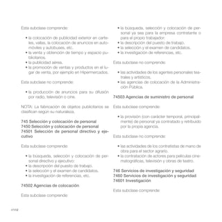 Esta subclase comprende:                                                                          -
                                                                 sonal ya sea para la empresa contratante o
                                                          -      para el propio trabajador:
            les, vallas, la colocación de anuncios en auto-
            móviles y autobuses, etc.
                                                          -
            blicitarios.
                                                              Esta subclase no comprende:
                                                      -
            gar de venta, por ejemplo en Hipermercados.                                                        -
                                                                 trales y artísticos.
        Esta subclase no comprende:                                                                            -
                                                                 ción Pública.

            por radio, televisión o cine.                     74503 Agencias de suministro de personal

        NOTA: La fabricación de objetos publicitarios se      Esta subclase comprende:
        clasifican según su naturaleza.
                                                                                                             -
        745 Selección y colocación de personal                   mente) de personal ya contratado y retribuido
        7450 Selección y colocación de personal                  por la propia agencia.
        74501 Selección de personal directivo y eje-
        cutivo                                                Esta subclase no comprende:

        Esta subclase comprende:
                                                                 obra para el sector agrario.
                                                          -                                                    -
            sonal directivo y ejecutivo:                         matográficas, televisión y obras de teatro.

                                                              746 Servicios de investigación y seguridad
                                                              7460 Servicios de investigación y seguridad
                                                              74601 Investigación
        74502 Agencias de colocación
                                                              Esta subclase comprende:
        Esta subclase comprende:


//112
 