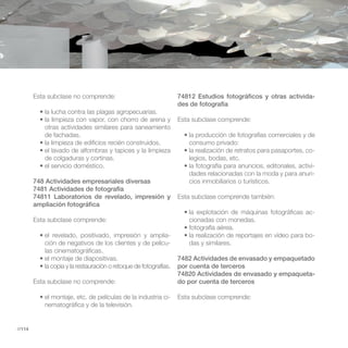 Esta subclase no comprende:                         74812 Estudios fotográficos y otras activida-
                                                            des de fotografía

                                                            Esta subclase comprende:
           otras actividades similares para saneamiento
           de fachadas.
                                                               consumo privado:
                                                                                                         -
           de colgaduras y cortinas.                           legios, bodas, etc.
                                                                                                         -
                                                               dades relacionadas con la moda y para anun-
        748 Actividades empresariales diversas                 cios inmobiliarios o turísticos.
        7481 Actividades de fotografía
        74811 Laboratorios de revelado, impresión y         Esta subclase comprende también:
        ampliación fotográfica
                                                                                                         -
        Esta subclase comprende:                               cionadas con monedas.

                                                        -                                                -
           ción de negativos de los clientes y de pelícu-      das y similares.
           las cinematográficas.
                                                            7482 Actividades de envasado y empaquetado
                                                            por cuenta de terceros
                                                            74820 Actividades de envasado y empaqueta-
        Esta subclase no comprende:                         do por cuenta de terceros

                                                        -   Esta subclase comprende:
           nematográfica y de la televisión.


//114
 