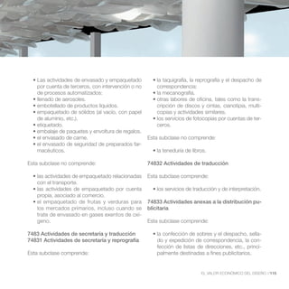 por cuenta de terceros, con intervención o no       correspondencia:
   de procesos automatizados:
                                                                                                     -
                                                       cripción de discos y cintas, cianotipia, multi-
                                                       copias y actividades similares.
   de aluminio, etc.).                                                                               -
                                                       ceros.

                                                    Esta subclase no comprende:
                                                -
   macéuticos.

Esta subclase no comprende:                         74832 Actividades de traducción

                                                    Esta subclase comprende:
   con el transporte.

   propia, asociado al comercio.
                                                    74833 Actividades anexas a la distribución pu-
   los mercados primarios, incluso cuando se        blicitaria
   trate de envasado en gases exentos de oxí-
   geno.                                            Esta subclase comprende:

7483 Actividades de secretaría y traducción                                                          -
74831 Actividades de secretaría y reprografía          do y expedición de correspondencia, la con-
                                                       fección de listas de direcciones, etc., princi-
Esta subclase comprende:                               palmente destinadas a fines publicitarios.


                                                                          EL VALOR ECONÓMICO DEL DISEÑO //115
 