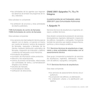 CNAE 2007: Epígrafes 71, 73 y 74
   los derechos de emisión de programas de ra-      Íntegros
   dio y televisión.

Esta subclase no comprende:                         CLASIFICACIÓN DE ACTIVIDADES: AÑOS
                                                    2008-2011 para Comunidades Autónomas

   de diseño publicitario.                          1. Epígrafe 71

7486 Actividades de centro de llamadas              Servicios técnicos de arquitectura e ingeniería; en-
74860 Actividades de centro de llamadas             sayos y análisis técnicos.

Esta subclase comprende:                            Esta división comprende la prestación de servicios
                                                    de arquitectura, ingeniería, delineación, inspección
                                                    de edificios, topografía y cartografía. Comprende
   relación con el cliente y el servicio al mismo   también los servicios que realizan ensayos físicos,
   por cuenta de terceros: centros de recepción     químicos y otros ensayos analíticos.
   de llamadas, respuesta a llamadas de los
   clientes mediante distribución automática de     71.1 Servicios técnicos de arquitectura e inge-
   llamadas, integración de ordenador y teléfono    niería y otras actividades relacionadas con el
   o sistemas de respuesta vocal interactiva.       asesoramiento técnico

                                                    Este grupo comprende la prestación de servicios
                                                    de arquitectura, ingeniería, delineación, inspec-
                                                    ción de edificios, topografía y cartografía.
   con actividades de venta y comercialización
   dirigidas a los clientes.                        71.11 Servicios técnicos de arquitectura

                                                    Esta clase comprende:

                                                                                                       -
                                                        quitectura:

                                                                                                       -
                                                        sajística.


                                                                            EL VALOR ECONÓMICO DEL DISEÑO //117
 