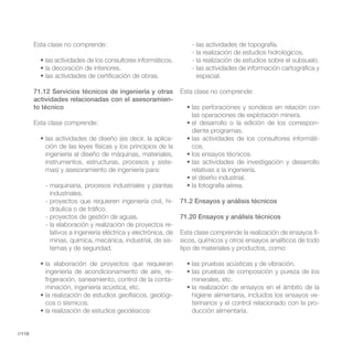 Esta clase no comprende:                                    - las actividades de topografía.
                                                                    - la realización de estudios hidrológicos.
                                                                    - la realización de estudios sobre el subsuelo.
                                                                    - las actividades de información cartográfica y
                                                                      espacial.

        71.12 Servicios técnicos de ingeniería y otras          Esta clase no comprende:
        actividades relacionadas con el asesoramien-
        to técnico
                                                                    las operaciones de explotación minera.
        Esta clase comprende:                                                                                     -
                                                                    diente programas.
                                                          -                                                       -
           ción de las leyes físicas y los principios de la         cos.
           ingeniería al diseño de máquinas, materiales,
           instrumentos, estructuras, procesos y siste-
           mas) y asesoramiento de ingeniería para:                 relativas a la ingeniería.

           - maquinaria, procesos industriales y plantas
             industriales.
           - proyectos que requieren ingeniería civil, hi-      71.2 Ensayos y análisis técnicos
             dráulica o de tráfico.
           - proyectos de gestión de aguas.                     71.20 Ensayos y análisis técnicos
           - la elaboración y realización de proyectos re-
             lativos a ingeniería eléctrica y electrónica, de   Esta clase comprende la realización de ensayos fí-
             minas, química, mecánica, industrial, de sis-      sicos, químicos y otros ensayos analíticos de todo
             temas y de seguridad.                              tipo de materiales y productos, como:


           ingeniería de acondicionamiento de aire, re-
           frigeración, saneamiento, control de la conta-           minerales, etc.
           minación, ingeniería acústica, etc.
                                                        -           higiene alimentaria, incluidos los ensayos ve-
           cos o sísmicos.                                          terinarios y el control relacionado con la pro-
                                                                    ducción alimentaria.


//118
 