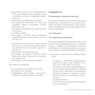 -   2. Epígrafe 73
   sicas y propiedades de los materiales, como
   la resistencia, el grosor, durabilidad, radiacti-   73 Publicidad y estudios de mercado
   vidad, etc.
                                                       Esta división comprende la creación de campañas
                                                       publicitarias y la colocación de los anuncios en re-
   completa: motores, automóviles, equipos             vistas, periódicos, radio, televisión y otros medios,
   electrónicos, etc.                                  así como el diseño de estructuras y lugares de ex-
                                         -             posición publicitaria.
   zas de unión.
                                                       73.1 Publicidad

   medioambientales: contaminación del aire y          73.11 Agencias de publicidad
   del agua, etc.
                                                       Esta clase comprende la prestación de toda una se-
                                                       rie de servicios de publicidad (es decir, con recursos
   de consumo, vehículos motorizados, aerona-          propios o mediante subcontratación), incluidos el
   ves, contenedores presurizados, plantas nu-         asesoramiento, los servicios de creativos, la produc-
   cleares, etc.                                       ción y compra de material publicitario. Comprende:

                                            -                                                                -
   dores (por ejemplo, aeronaves, embarcacio-              tarias:
   nes, presas, etc.).
                                                           - la creación y colocación de publicidad en
                                                             periódicos, revistas, radio, televisión, Inter-
Esta clase no comprende:                                     net y otros medios de comunicación.
                                                           - la creación y colocación de publicidad exte-
                                                             rior en carteles, vallas publicitarias y tablones
                                                             de anuncios, la decoración de escaparates,
                                                             el diseño de salas de muestras, la coloca-
   análisis de muestras médicas y dentales.                  ción de anuncios en automóviles y autobu-
                                                             ses, etc.
                                                           - la publicidad aérea.
                                                           - la distribución o entrega de material publici-
                                                             tario o de muestras.


                                                                                EL VALOR ECONÓMICO DEL DISEÑO //119
 