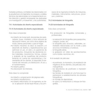 tividades jurídicas y contables; las relacionadas con          cipios de la ingeniería al diseño de máquinas,
la arquitectura y la ingeniería; los ensayos y análisis        materiales, instrumentos, estructuras, proce-
técnicos; las relacionadas con el asesoramiento so-            sos y sistemas.
bre dirección y gestión empresarial; las dedicadas
a la investigación y el desarrollo, y las publicitarias).   74.2 Actividades de fotografía

74.1 Actividades de diseño especializado                    74.20 Actividades de fotografía

74.10 Actividades de diseño especializado                   Esta clase comprende:

Esta clase comprende:
                                                               profesionales:

    calzado, joyas, mobiliario y otros artículos de            - la realización de fotografías para pasaportes,
    decoración interior, así como otros objetos de               colegios, bodas, etc.
    moda, bienes personales o para el hogar.                   - la fotografía para anuncios, editoriales, ac-
                                                                 tividades relacionadas con la moda y para
    desarrollo de diseños y especificaciones que                 anuncios inmobiliarios o turísticos.
    optimizan el uso, el valor y la apariencia de              - la fotografía aérea.
    los productos, incluyendo las decisiones so-               - la grabación en vídeo de acontecimientos
    bre materiales, mecanismos, formas, colores                  como bodas, reuniones, etc.
    y acabado de las superficies del producto,
    teniendo en cuenta las características y ne-
    cesidades de los clientes, la seguridad, la de-
    manda del mercado y la distribución, el uso y              - el positivado, la impresión y la ampliación de
    el mantenimiento.                                            negativos de los clientes y de películas cine-
                                                                 matográficas.
                                                               - los laboratorios de positivado e impresión
                                                                 fotográfica.
Esta clase no comprende:                                       - las tiendas de revelado en una hora (que no
                                                                 pertenecen a establecimientos de cámaras
                                                                 fotográficas).
                                                               - el montaje de diapositivas.
                                                      -        - la copia y la restauración o retoque de foto-
    cir, la aplicación de las leyes físicas y los prin-          grafías.


                                                                                    EL VALOR ECONÓMICO DEL DISEÑO //121
 