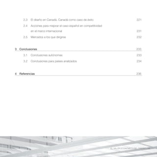 2.3   El diseño en Canadá. Canadá como caso de éxito                                  221

     2.4   Acciones para mejorar el caso español en competitividad
           en el marco internacional                                                       231

     2.5   Mercados a los que dirigirse                                                    232



3 Conclusiones                                                                             233

     3.1   Conclusiones autónomas                                                          233

     3.2   Conclusiones para países analizados                                             234



4 Referencias                                                                              236




                                                                     EL VALOR ECONÓMICO DEL DISEÑO //11
 