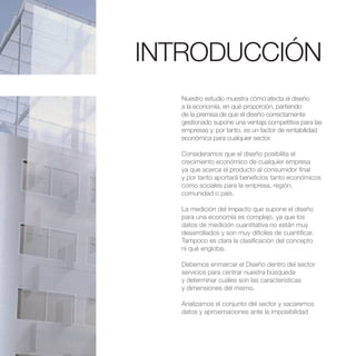 INTRODUCCIÓN
  Nuestro estudio muestra cómo afecta el diseño
  a la economía, en qué proporción, partiendo
  de la premisa de que el diseño correctamente
  gestionado supone una ventaja competitiva para las
  empresas y, por tanto, es un factor de rentabilidad
  económica para cualquier sector.

  Consideramos que el diseño posibilita el
  crecimiento económico de cualquier empresa
  ya que acerca el producto al consumidor final
  y por tanto aportará beneficios tanto económicos
  como sociales para la empresa, región,
  comunidad o país.

  La medición del impacto que supone el diseño
  para una economía es complejo, ya que los
  datos de medición cuantitativa no están muy
  desarrollados y son muy difíciles de cuantificar.
  Tampoco es clara la clasificación del concepto
  ni qué engloba.

  Debemos enmarcar el Diseño dentro del sector
  servicios para centrar nuestra búsqueda
  y determinar cuáles son las características
  y dimensiones del mismo.

  Analizamos el conjunto del sector y sacaremos
  datos y aproximaciones ante la imposibilidad
 