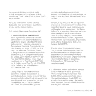 de conseguir datos concretos de cada                 y sociales, indicadores económicos y
una de las áreas que formarían parte de la           sociales, coordinación y mantenimiento de los
clasificación CNAE de las Actividades de Diseño      directorios de empresas, formación del Censo
especializado.                                       Electoral...)

Así pues, centraremos nuestra labor de               También, la ley atribuye al INE las siguientes
búsqueda, para la información cuantitativa           funciones: la formulación del Proyecto del Plan
en dos fuentes de información.                       Estadístico Nacional con la colaboración de
                                                     los Departamentos Ministeriales y del Banco
1. El Instituto Nacional de Estadística (INE)        de España; la propuesta de normas comunes
                                                     sobre conceptos, unidades estadísticas,
  El Instituto Nacional de Estadística               clasificaciones y códigos; y las relaciones
  es un organismo autónomo de carácter               en materia estadística con los Organismos
  administrativo, con personalidad jurídica          Internacionales especializados y, en particular,
  y patrimonio propio, adscrito al Ministerio        con la Oficina de Estadística de la Unión
  de Economía y Hacienda a través de la              Europea (EUROSTAT).
  Secretaría de Estado de Economía. Se rige,
  básicamente, por la Ley 12/1989, de 9 de           Además existen los siguientes órganos
  mayo, de la Función Estadística Pública,           colegiados con importantes competencias
  que regula la actividad estadística para fines     en materia estadística: Consejo Superior
  estatales la cual es competencia exclusiva         de Estadística, Comisión Interministerial
  del Estado, y por el Estatuto aprobado por         de Estadística, Consejo de Empadronamiento
  Real Decreto 508/2001 de 11 de mayo, y             y Comité Interterritorial de Estadística.
  modificado por el Real Decreto 947/2003,           En todos ellos el INE desempeña un
  de 18 de julio, por el Real Decreto 759/2005,      importante papel.
  de 24 de junio y por el Real Decreto
  950/2009, de 5 de junio.
                                                   2. El Sistema de Análisis de Balances Ibéricos
  La Ley asigna al Instituto Nacional de              (SABI). Esta base de datos que recoge
  Estadística un papel destacado en la                información general y financiera de más
  actividad estadística pública encomendándole        de 880.000 empresas españolas, posee
  expresamente la realización de las operaciones      información y balances desde 1996, se
  estadísticas de gran envergadura (censos            actualiza diariamente y posee información
  demográficos y económicos, cuentas                  de las empresas que depositan sus cuentas
  nacionales, estadísticas demográficas               en el Registro Mercantil.


                                                                           EL VALOR ECONÓMICO DEL DISEÑO //13
 