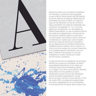 Queremos aclarar que no podemos establecer
       con exactitud y concreción que porcentaje
       ocupa el Sector Diseño dentro del PIB Español.
       En primer lugar por la diferente clasificación de
       actividades que hace la CNAE y en segundo
       lugar por las diferentes formas de nombrar a
       estas actividades. No todas las actividades que
       condensan los epígrafes 72, 74 y 73 (a dos
       dígitos) se corresponden con actividades de
       Diseño Especializado. Lo que si podemos afirmar
       que todas las investigaciones y las lecturas de
       los artículos científicos relativos a este tema,
       nos demuestran que el Sector Diseño está poco
       considerado en nuestro país, buena muestra
       de ello es la falta de información cuantitativa
       de que disponemos en el Instituto Nacional de
       Estadística para la medición de su impacto. Lo
       mismo ocurre en países con una gran trayectoria
       en la profesionalización del diseño como son
       Italia y Holanda. Estos países no han sido
       analizados en nuestro estudio por la falta
       de información cuantitativa.

       A nivel nacional hemos establecido el porcentaje
       del PIB que ocupan las actividades de diseño
       especializado basándonos en los datos que
       el Instituto Nacional de Estadística publica
       en su página. Las cifras que se derivan utilizando
       estos datos son muy grandes ya que la
       clasificación incluye muchas más actividades
       que las de Diseño especializado. A pesar
       de que el sector servicios ocupa más de un 70%
       de nuestro PIB y consideramos debería haber
       una mayor desagregación de sus actividades.
       A nivel autonómico los datos serían todavía más


//14
 