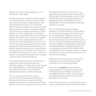 grandes al recoger mayor agregación en sus          de negocio del año 2001 al año 2011, con
actividades, a dos dígitos.                         pequeños decrecimientos para los años 2007,
                                                    2008 y 2009, siendo los datos de 2010 y 2011
En líneas generales y respecto a Comunidades        previsionales, al no existir datos reales en los
Autónomas podemos decir que la Comunidad            diferentes Institutos de Estadística tanto el
que ocupa la posición principal respecto a las      Español (INE) como los utilizados con Canadá,
actividades de diseño es la Comunidad de            Dinamarca o Suecia.
Madrid. Esta Comunidad ocupa más de la mitad
del porcentaje de volumen de negocio respecto       Tras el análisis de los casos de Suecia,
a las demás Comunidades Autónomas o 100%            Dinamarca y Canadá afirmamos que el diseño
(páginas 44 y 48). La siguiente sería Cataluña      es muy importante para la economía de cada
seguida de la Comunidad Valenciana y Andalucía      uno de estos países. Debemos añadir que
para los años 2001 a 2011. Estas comunidades        por encima de esta realidad, todos ellos son
invierten su orden dependiendo de los años.         conscientes del valor que esta industria supone
La Rioja es la Comunidad Autónoma que menor         para su economía. El éxito de estos países en el
número de empresas posee para todos los años        mundo es debido a la participación activa de las
estudiados. Haciendo una comparativa con los        autoridades públicas, organizaciones privadas
distintos países estudiados como casos de éxito     y la sociedad en general. Esta realidad choca
hemos de decir que en países como Dinamarca         completamente con la realidad actual en nuestro
o Canadá sucede lo mismo, el mayor volumen de       país donde se hace necesaria la cooperación de
negocio y actividad se concentra en las capitales   todas estas entidades.
o regiones más importantes del país.
                                                    Existen al menos dos factores comunes muy
Es interesante destacar el caso del País Vasco      importantes para el éxito de estos países:
que aunque posee un número menor de                 la tradición y la conciencia del diseño.
empresas adquiere un mayor volumen de negocio.
Esto puede deberse a su situación geográfica        De un lado, la tradición que se refleja en
muy cercana a Francia, lo que le permite            la gran cantidad de asociaciones de Diseño
establecer contactos y exportar a este país.        de antigüedad que cohabitan todavía en la
                                                    actualidad, también se refleja en la diversidad
Para los años siguientes al año 2007 y              de programas de promoción de la industria
pese al cambio de la clasificación CNAE las         del Diseño en el mundo.
Comunidades Autónomas siguen la misma
tendencia. Existiendo un crecimiento continuado     En términos de tradición y cultura de este sector
tanto en número de empresas como de volumen         algunos ejemplos que ilustran la importancia del


                                                                             EL VALOR ECONÓMICO DEL DISEÑO //15
 