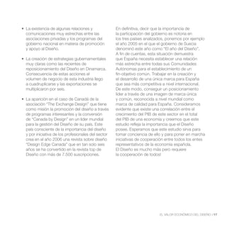 En definitiva, decir que la importancia de
comunicaciones muy estrechas entre las             la participación del gobierno es notoria en
asociaciones privadas y los programas del          los tres países analizados, ponemos por ejemplo
gobierno nacional en materia de promoción          el año 2005 en el que el gobierno de Suecia
y apoyo al Diseño.                                 denominó este año como “El año del Diseño”.
                                                   A fin de cuentas, esta situación demuestra
                                                   que España necesita establecer una relación
muy claras como las recientes de                   más estrecha entre todas sus Comunidades
reposicionamiento del Diseño en Dinamarca.         Autónomas para el establecimiento de un
Consecuencia de estas acciones el                  fin-objetivo común. Trabajar en la creación y
volumen de negocio de esta industria llego         el desarrollo de una única marca para España
a cuadruplicarse y las exportaciones se            que sea más competitiva a nivel internacional.
multiplicaron por seis.                            De este modo, conseguir un posicionamiento
                                                   líder a través de una imagen de marca única
                                                   y común, reconocida a nivel mundial como
asociación “The Exchange Design” que tiene         marca de calidad para España. Consideramos
como misión la promoción del diseño a través       evidente que existe una correlación entre el
de programas interesantes y la conversión          crecimiento del PIB de este sector en el total
de “Canada by Design” en un líder mundial          del PIB de una economía y creemos que este
para la gestión del Diseño de su país. Este        estudio refleja la importancia que el Diseño
país consciente de la importancia del diseño       posee. Esperamos que este estudio sirva para
y por iniciativa de los profesionales del sector   tomar conciencia de ello y para poner en marcha
crea en el año 2006 una revista sobre diseño       iniciativas de cooperación entre todos los entes
“Design Edge Canada” que en tan solo seis          representativos de la economía española.
años se ha convertido en la revista top de         El Diseño es mucho más pero requiere
Diseño con más de 7.500 suscripciones.             la cooperación de todos!




                                                                          EL VALOR ECONÓMICO DEL DISEÑO //17
 