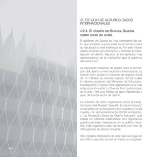 /2. ESTUDIO DE ALGUNOS CASOS
        INTERNACIONALES

        //2.1. El diseño en Suecia. Suecia
        como caso de éxito
        El gobierno de Suecia es muy consciente del va-
        lor que el diseño supone para su economía y para
        su reputación a nivel internacional. Por este motivo
        realiza acciones de promoción y fomenta la inves-
        tigación en diseño. Algunos de los ejemplos más
        representativos de la implicación que el gobierno
        demuestra son:

        La Asociación Nacional de Diseño para la promo-
        ción del diseño a nivel nacional e internacional. La

        de 14 millones de coronas suecas, de los cuáles
        8 millones provienen del Ministerio de Educación,
        Investigación y Cultura. Esta organización es la más
                                                           -
        de el año 1905 una revista de gran importancia y
        peso dentro del sector de diseño.

        La creación de otros organismos como la Indus-

        compuesta por la Asociación de la madera y la del
        mueble, con aproximadamente 26.000 empleados,
        o “La Fundación Sueca de Diseño Industrial”, que
        trabaja en estrecha colaboración con organismos
        gubernamentales interesados en la política indus-
        trial. Este organismo está compuesto por más de
        340 agencias de diseño industrial.

        Otra iniciativa interesante de este país tuvo lugar en
        año 2005, este año fue denominado por el gobier-


//202
 