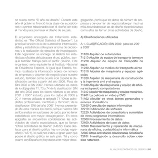 no sueco como “El año del diseño”. Durante este         gregación, por lo que los datos de número de em-
año el gobierno financió toda clase de exposicio-       presas y de volumen de negocio albergan muchas
nes y eventos relacionados con el diseño por todo       más actividades que las de diseño especializado o
el mundo para promover el diseño de su país.            como ellos las llaman otras actividades de diseño.

El organismo encargado del tratamiento esta-            A) Clasificaciones utilizadas

principal función es la de suministrar información,     A.1. CLASIFICACIÓN SIN 2002: para los 2001
datos y estadísticas útiles para la toma de decisio-    a 2007
nes y la realización de estudios de investigación.
Este organismo se encarga de realizar las esta-         71100 Alquiler de automóviles
dísticas oficiales del país para el uso público, aun-   71210 Alquiler de equipo de transporte terrestre
que también trabaja para el sector privado. Este        71220 Alquiler de equipo de transporte de
organismo sería equivalente al Instituto Nacional       agua
de Estadística Español. Al igual que España, he-        71230 Alquiler de medios de transporte aéreo
mos recabado la información acerca de número            71310 Alquiler de maquinaria y equipos agrí-
de empresas y volumen de negocio para nuestro           colas
estudio, también como ocurría con España la cla-        71320 Alquiler de maquinaria de construcción
sificación cambia a partir del año 2008. Pasa de        y la ingeniería civil y el equipo
SIN 2002 a SIN 2007. Hemos utilizado los datos          71330 Alquiler de maquinaria y equipo de ofici-
de los Epígrafes 71, 73 y 74 de la clasificación SIN    na incluyendo computadoras
del año 2002 para los datos relativos a los años        71340 Alquiler de maquinaria y equipo mecánico.
2001 a 2007 incluido, para los datos de 2008 a          71401 La película en vídeo y DVD
2011 hemos utilizado el epígrafe 74 “Otras activi-      71402 Alquiler de otros bienes personales y
dades profesionales, científicas y técnicas”, de la     enseres domésticos
clasificación SNI del año 2007. Hemos presenta-         72100 Consulta de equipo informático
do de esta manera los datos porque nuestra SIN          72210 Publicación de software
así los analiza en sus bases de datos, por no tener     72220 Actividades de consultoría y suministro
estadísticas con mayor desagregación. En estos          de otros programas informáticos
epígrafes se encuentran condensadas las acti-           72300 Procesamiento de datos
vidades de diseño especializado, que se llaman          72400 Actividades de base de datos
“Otras actividades de diseño” (74872). Cabe des-        72500 Mantenimiento y reparación de maqui-
tacar para el diseño gráfico hay un código espe-        naria de oficina, contabilidad e informática
cífico (74871), lo cuál nos indica el gran valor que    72600 Otras actividades relacionadas con diseño
posee el diseño gráfico en este país. Tal y como        73101 Investigación y desarrollo sobre cien-
ocurre con España no hay datos con mayor desa-          cias naturales


                                                                               EL VALOR ECONÓMICO DEL DISEÑO //203
 