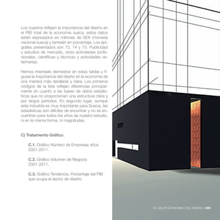 Los cuadros reflejan la importancia del diseño en
el PIB total de la economía sueca, estos datos
están expresados en millones de SEK (moneda
nacional sueca) y también en porcentaje. Los epí-
grafes presentados son 73, 74 y 75: Publicidad
y estudios de mercado, otras actividades profe-
sionales, científicas y técnicas y actividades ve-
terinarias.

Hemos intentado demostrar en estas tablas y fi-
guras la importancia del diseño en la economía de
una manera más detallada y clara. Los primeros
códigos de la lista reflejan diferencias principal-
mente en cuanto a las bases de datos estadís-
ticos que no proporcionan una estructura clara y
por largos períodos. En segundo lugar, aunque
esta industria es muy importante para Suecia, las
estadísticas son difíciles de encontrar y no se en-
cuentran para todos los años de nuestro estudio,
ni en la misma forma, ni magnitudes.


C) Tratamiento Gráfico

    C.1. Gráfico Número de Empresas años
    2001-2011.

    C.2. Gráfico Volumen de Negocio
    2001-2011.

    C.3. Gráfico Tendencia, Porcentaje del PIB
    que ocupa el sector de diseño.




                                                      EL VALOR ECONÓMICO DEL DISEÑO //209
 