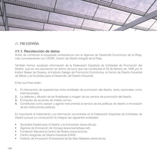 /1. PIB ESPAÑA

       //1.1. Recolección de datos
       Antes de comenzar la búsqueda contactamos con la Agencia de Desarrollo Económico de la Rioja,
       más concretamente con CEDIR, Centro de Diseño Integral de la Rioja.

       También hemos recabado información de la Federación Española de Entidades de Promoción del
       Diseño, que es una asociación sin ánimo de lucro que fue constituida el 29 de febrero de 1996 por el
       Institut Balear de Disseny, el Instituto Galego de Promoción Económica, el Centro de Diseño Industrial
       de Bilbao y la Sociedad para el Desarrollo del Diseño Industrial.

       Entre sus fines están:

       1. El intercambio de experiencias entre entidades de promoción del diseño, tanto nacionales como
          internacionales.
       2. La defensa y difusión de las finalidades e imagen de los centros de promoción del diseño.
       3. El impulso de acciones de interés común.
       4. Constituirse como asesor y agente instrumental al servicio de las políticas de diseño e innovación
          de las instituciones públicas.

       Es importante el tratamiento y la información encontrada en la Federación Española de Entidades de
       Diseño porque su composición la integran las siguientes entidades:




//20
 
