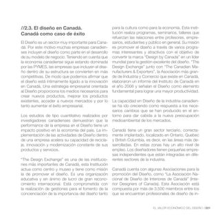 //2.3. El diseño en Canadá.                          para la cultura como para la economía. Esta insti-
Canadá como caso de éxito                            tución realiza programas, seminarios, talleres que
                                                     refuerzan las relaciones entre profesores, empre-
El Diseño es un sector muy importante para Cana-     sarios, estudiantes y público en general. Su misión
dá. Por este motivo muchas empresas canadien-        es promover el diseño a través de varios progra-
ses incluyen el diseño como parte en el desarrollo   mas interesantes y atractivos con el objetivo de
de su modelo de negocio. Teniendo en cuenta que      convertir la marca “Design by Canada” en un líder
la economía canadiense sigue estando dominada        mundial para la gestión excelente del diseño. “The
por las PYMES, las empresas que incluyen el dise-    Design Exchange” junto con “The Canadian Ma-
ño dentro de su estructura se convierten en más      nufacturers & Exporters”, la Asociación más gran-
competitivas. De modo que podemos afirmar que        de de Industria y Comercio que existe en Canadá,
el diseño está íntimamente ligado a la innovación    elaboraron un informe del Instituto de Canadá en
en Canadá. Una estrategia empresarial orientada      el año 2008 y señalan el Diseño como elemento
al Diseño proporciona los medios necesarios para     fundamental para lograr una mayor productividad.
crear nuevos productos, mejorar los productos
existentes, acceder a nuevos mercados y por lo       La capacidad en Diseño de la industria canadien-
tanto aumentar el éxito empresarial.                 se ha ido creciendo como respuesta a los nece-
                                                     sarios cambios que se han producido en el en-
Los estudios de tipo cuantitativo realizados por     torno para dar cabida a la nueva preocupación
investigadores canadienses demuestran que la         medioambiental de los mercados.
performance de la empresa en el Diseño tiene un
impacto positivo en la economía del país. La im-     Canadá tiene un gran sector terciario, correcta-
plementación de las actividades de Diseño dentro     mente implantado, localizado en Ontario, Quebec
de una empresa acelera su capacidad de recicla-      y British Columbia, es decir, en las áreas más de-
je, innovación y modernización constante de sus      sarrolladas. En estas zonas hay un alto nivel de
productos y servicios.                               empleo. Los diseñadores tienen pequeñas empre-
                                                     sas independientes que están integradas en dife-
“The Design Exchange” es una de las institucio-      rentes sectores de la industria.
nes más importantes de Canadá, esta Institución
actua como centro y museo y tiene como misión        Canadá cuenta con algunas Asociaciones para la
la de promover el diseño. Es una organización        promoción del Diseño, como “La Asociación Na-
educativa y sin ánimo de lucro de gran recono-       cional de Diseño de Interiores de Canadá” (Inte-
cimiento internacional. Está comprometida con        rior Designers of Canada). Esta Asociación está
la realización de gestiones para el fomento de la    compuesta por más de 3.500 miembros entre los
concienciación de la importancia del diseño tanto    que se encuentran profesionales de diseño de in-


                                                                             EL VALOR ECONÓMICO DEL DISEÑO //221
 
