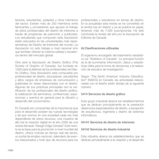 teriores, estudiantes, jubilados y otros miembros     profesionales y estudiosos en temas de diseño.
        del sector. Existen más de 250 miembros entre         En la actualidad esta revista se ha convertido en
        fabricantes y proveedores que apoyan el trabajo       la revista top en diseño y ya se publica en papel,
        de estos profesionales del diseño de interiores a     teniendo más de 7.500 suscripciones. Ha sido
        través de programas de patrocinio y publicidad.       nombrada la revista del año por la Asociación de
        Los estudiantes que componen esta Asociación          Editores de Canadá.
        están educados en las universidades más repre-
        sentativas de Diseño de Interiores del mundo. La
        Asociación no solo trabaja a nivel nacional sino      A) Clasificaciones utilizadas
        que también ofrecen la máxima calidad y excelen-
        cia dentro del mercado global.                        El organismo encargado del tratamiento estadísti-
                                                              co es “Statistics of Canada”. La principal función
        Otra será la Asociación de Diseño Gráfico (The        es la de suministrar información, datos y estadís-
        Society of Graphic of Canada), fue fundada en         ticas útiles para la toma de decisiones y la realiza-
        1956 para la defensa de los profesionales de Dise-    ción de estudios de investigación.
        ño Gráfico. Esta Asociación está compuesta por
        profesionales de diseño, educadores, estudiantes      Según “The North American Industry Classifica-
        y altos cargos de empresas de comunicación y          tion” (NAICS) en Canadá, las actividades relacio-
        publicidad en áreas relacionadas con el diseño.       nadas con el diseño están dividas de la siguiente
        Algunas de sus prácticas principales son la cer-      manera:
        tificación de los profesionales del diseño gráfico,
        la celebración de seminarios, conferencias, expo-     5414 Servicios de diseño gráfico
        siciones y eventos en general para la difusión y
        desarrollo del conocimiento.                          Este grupo industrial abarca los establecimientos
                                                              que se dedican principalmente en la prestación
        En Canadá son conscientes de la importancia que       deservicios especializados de diseño, a excepción
        para el desarrollo poseen las nuevas tecnologías      de arquitectura, ingeniería y diseño de sistemas
        y de que vivimos en una sociedad cada vez más         informáticos.
        dependiente de estos recursos, una muestra de
        ello fue la creación digital en el año 2006 de una    54141 Servicios de diseño de interiores
        revista llamada “Design Edge Canada” Está revis-
        ta es la base para la promoción a nivel mundial del   54142 Servicios de diseño industrial
        diseño, ofrece noticias en tiempo real del sector,
        un portal de empleo nacional, calendario de even-     Esta industria abarca los establecimientos que se
        tos relacionados y todo tipo de recursos para los     dedican principalmente a la creación y el desarrollo


//222
 