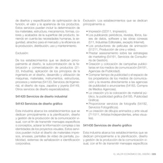 de diseños y especificación de optimización de la       Exclusión: Los establecimientos que se dedican
función, el valor y la apariencia de los productos.     principalmente a:
Estos servicios pueden incluir la determinación de
los materiales, estructura, mecanismos, formas, co-
lores y acabados de la superficie del producto, te-                                                            -
niendo en cuenta las necesidades humanas, la se-
guridad, atractivo para el mercado y la eficiencia en       (511, Industrias Editoriales, excepto Internet).
la producción, distribución, uso y mantenimiento.
                                                            (51211, Producción de cine y vídeo).
Exclusión:
                                                                                                               -
De los establecimientos que se dedican princi-              ría de Gestión).
palmente al diseño, la subcontratación de la fa-                                                       -
bricación y comercialización de productos (31-              tarias en los medios de comunicación (54181,
33, Industria), aplicación de los principios de la          Agencias de Publicidad).
ingeniería en el diseño, desarrollo y utilización de
máquinas, materiales, instrumentos, estructuras,            los propietarios de los medios de comunica-
procesos y sistemas (54133, Servicios de Ingenie-           ción y la reventa directamente a las agencias
ría), el diseño de ropa, zapatos y joyería (54149,          de publicidad o anunciantes (54183, Compra
Otros servicios de diseño especializados).                  de Medios Agencias).
                                                                                                          -
541420 Servicios de diseño industrial                       blico, la publicidad gráfica (54185, Publicidad
                                                            Gráfica).
54143 Servicios de diseño gráfico
                                                            Servicios Fotográficos).
Esta industria abarca los establecimientos que se
dedican principalmente a la planificación, diseño           (711511, Artistas Independientes, artes visua-
y gestión de la producción de la comunicación vi-           les).
sual, con el fin de transmitir mensajes específicos
o conceptos, aclarar la información compleja o las      541430 Servicios de diseño gráfico
identidades de los proyectos visuales. Estos servi-
cios pueden incluir el diseño de materiales impre-      Esta industria abarca los establecimientos que se
sos, envases, pantallas de vídeo de pantalla, pu-       dedican principalmente a la planificación, diseño
blicidad, sistemas de señalización e identificación     y gestión de la producción de la comunicación vi-
corporativa.                                            sual, con el fin de transmitir mensajes específicos


                                                                                 EL VALOR ECONÓMICO DEL DISEÑO //223
 