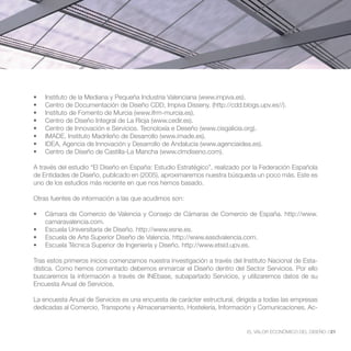 A través del estudio “El Diseño en España: Estudio Estratégico”, realizado por la Federación Española
de Entidades de Diseño, publicado en (2005), aproximaremos nuestra búsqueda un poco más. Este es
uno de los estudios más reciente en que nos hemos basado.

Otras fuentes de información a las que acudimos son:


    camaravalencia.com.




Tras estos primeros inicios comenzamos nuestra investigación a través del Instituto Nacional de Esta-
dística. Como hemos comentado debemos enmarcar el Diseño dentro del Sector Servicios. Por ello
buscaremos la información a través de INEbase, subapartado Servicios, y utilizaremos datos de su
Encuesta Anual de Servicios.

La encuesta Anual de Servicios es una encuesta de carácter estructural, dirigida a todas las empresas
dedicadas al Comercio, Transporte y Almacenamiento, Hostelería, Información y Comunicaciones, Ac-


                                                                           EL VALOR ECONÓMICO DEL DISEÑO //21
 