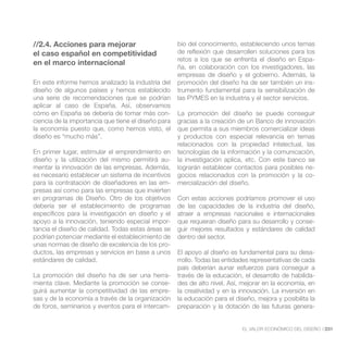 //2.4. Acciones para mejorar                         bio del conocimiento, estableciendo unos temas
el caso español en competitividad                    de reflexión que desarrollen soluciones para los
                                                     retos a los que se enfrenta el diseño en Espa-
en el marco internacional
                                                     ña, en colaboración con los investigadores, las
                                                     empresas de diseño y el gobierno. Además, la
En este informe hemos analizado la industria del     promoción del diseño ha de ser también un ins-
diseño de algunos países y hemos establecido         trumento fundamental para la sensibilización de
una serie de recomendaciones que se podrían          las PYMES en la industria y el sector servicios.
aplicar al caso de España. Así, observamos
cómo en España se debería de tomar más con-          La promoción del diseño se puede conseguir
ciencia de la importancia que tiene el diseño para   gracias a la creación de un Banco de innovación
la economía puesto que, como hemos visto, el         que permita a sus miembros comercializar ideas
diseño es “mucho más”.                               y productos con especial relevancia en temas
                                                     relacionados con la propiedad intelectual, las
En primer lugar, estimular el emprendimiento en      tecnologías de la información y la comunicación,
diseño y la utilización del mismo permitirá au-      la investigación aplica, etc. Con este banco se
mentar la innovación de las empresas. Además,        lograrán establecer contactos para posibles ne-
es necesario establecer un sistema de incentivos     gocios relacionados con la promoción y la co-
para la contratación de diseñadores en las em-       mercialización del diseño.
presas así como para las empresas que invierten
en programas de Diseño. Otro de los objetivos        Con estas acciones podríamos promover el uso
debería ser el establecimiento de programas          de las capacidades de la industria del diseño,
específicos para la investigación en diseño y el     atraer a empresas nacionales e internacionales
apoyo a la innovación, teniendo especial impor-      que requieran diseño para su desarrollo y conse-
tancia el diseño de calidad. Todas estas áreas se    guir mejores resultados y estándares de calidad
podrían potenciar mediante el establecimiento de     dentro del sector.
unas normas de diseño de excelencia de los pro-
ductos, las empresas y servicios en base a unos      El apoyo al diseño es fundamental para su desa-
estándares de calidad.                               rrollo. Todas las entidades representativas de cada
                                                     país deberían aunar esfuerzos para conseguir a
La promoción del diseño ha de ser una herra-         través de la educación, el desarrollo de habilida-
mienta clave. Mediante la promoción se conse-        des de alto nivel. Así, mejorar en la economía, en
guirá aumentar la competitividad de las empre-       la creatividad y en la innovación. La inversión en
sas y de la economía a través de la organización     la educación para el diseño, mejora y posibilita la
de foros, seminarios y eventos para el intercam-     preparación y la dotación de las futuras genera-


                                                                             EL VALOR ECONÓMICO DEL DISEÑO //231
 