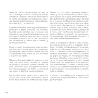 ciones de diseñadores preparados. A través de      Museun London), que incluya objetos represen-
        una buena organización educativa y del estable-    tativos y de valor relacionados con el diseño,
        cimiento de programas educativos relacionados o    como podrían ser muebles, electrodomésticos…
        no con las escuelas de negocio se pueden poten-    Otra buena manera sería la elaboración de guías
        ciar especialmente los aspectos relacionados con   de la evolución del Diseño (por sectores, anali-
        la comunicación y la creatividad.                  zando nichos de mercados proclives a la utiliza-
                                                           ción del diseño), la organización y celebración de
        Creemos firmemente en un seguimiento del im-       eventos como el (Paris Innovation Tour, Francia),
        pacto que el diseño tiene para una economía,       la asistencia a Ferias Internaciones y creación de
        llevando a cabo estudios para monitorizar este     al menos una Feria Nacional de reconocido im-
        impacto de uso mediante la participación de las    pacto mediático. La creación de exposiciones,
        empresas. A través de estos estudios podremos
        medir el impacto de la introducción de los méto-   directorios relevantes para el Diseño.
        dos de diseño en el proceso y en el producto, y
        ser más competitivos.                              Desde la perspectiva educativa más cercana,
                                                           creemos que sería positivo, la realización de ta-
        Desde un punto de vista general estas son algu-    lleres y jornadas, tanto para niños como para es-
        nas de las acciones que surgen de nuestra inves-   tudiantes, de tal forma que se produzca un efec-
        tigación y que creemos podrían ayudar a España     to de concienciación a los más pequeños y un
        a posicionarse como un país de éxito en cuanto     efecto de capacitación a los últimos. La creación
        a la gestión del diseño.                           de grupos de trabajo, con reuniones periódicas
                                                           y jornadas realizadas, fundamentalmente por ex-
        Más específicamente hablando, en primer lugar y    pertos de reconocido prestigio a nivel nacional
        dado que hemos estado hablando de calidad y        (valorándose muy favorablemente las experien-
        de excelencia en cuanto a diseño, creemos que      cias internacionales). La creación de una publi-
        sería conveniente crear unos premios anuales a     cación, a ser posible trimestral (valorándose por
        los mejores proyectos de diseño y a empresas       el Comité Decisor si interesa hacerla en español,
        que utilizan el diseño de manera excelente.        ingles o bilingüe).

        Por otro lado, hemos hablado mucho sobre pro-      Y, aún no considerándose específicamente como
        moción, una buena forma de promoción sería a       una actividad el objetivo es dotar al Diseño el ran-
        través de la creación de un Museo (tipo Design     go de profesión.




//232
 