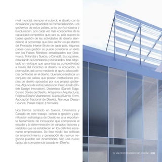 nivel mundial, siempre vinculando el diseño con la
innovación y la capacidad de comercialización. Los
gobiernos de estos países, junto con la industria y
la educación, son cada vez más conscientes de la
capacidad competitiva que para su país supone la
buena gestión de las actividades de diseño aten-
diendo al porcentaje que éste sector ocupa dentro
del Producto Interior Bruto de cada país. Algunos
países cuya gestión se puede considerar un éxito
son los Países Nórdicos encabezados por Dina-
marca, Finlandia y Suecia, o Canadá. Estos países,
estudiando sus fortalezas y debilidades, han adop-
tado un enfoque que garantiza su competitividad
a través del incentivo al diseño, la educación, la
promoción, así como mediante el apoyo a las políti-
cas centradas en el diseño. Queremos destacar un
conjunto de países que poseen instituciones pro-
pias de diseño apoyadas por sus propios gobier-
nos. Algunos de estos países son: Reino Unido (Bri-
tish Design Innovation), Dinamarca (Danish Edge,
Centro Danés de Diseño, Artesanía y Arquitectura),

Asociación Nacional de Diseño), Noruega (Design
Council), Paises Bajos: (Premsela).

Nos hemos centrado en Suecia, Dinamarca y
Canadá en este trabajo, donde la gestión y pla-
nificación estratégica de Diseño es una importan-
te herramienta de innovación que comprende el
estudio y la determinación de variados factores y
variables que se establecen en los distintos esce-
narios empresariales. De éste modo, las políticas
de emprendimiento y generación de nuevos ne-
gocios pueden ser dinamizadas bajo una nuevo
óptica de competencia basada en Diseño.


                                                      EL VALOR ECONÓMICO DEL DISEÑO //235
 