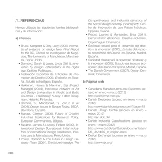 /4. REFERENCIAS                                            Competitiveness and industrial dynamics of
                                                                   the Nordic design industry (Final report), Cen-
        Hemos utilizado las siguientes fuentes bibliográfi-        tro de Innovación de Los Países Nórdicos,
        cas y de información:                                      Uppsala, Suecia.

        a) Informes                                                Demonstrator Workshop. Creative industries,
                                                                   Copenhague, Dinamarca.
                                                  Interna-                                                     -
            tional evidence on design Near Final Report            ño y la innovación (2005), Estudio del impac-
            for the DTI, Centro de Investigación de Nego-          to económico del Diseño en España, Madrid,
            cios, The University of Manchester, Manches-           España.
            ter, Reino Unido.
                                                     Inno-         la innovación (2008), Estudio del impacto eco-
            vation by design: differentiator in the digital        nómico del Diseño en España, Madrid, España.
            age, Options Politiques.                                                                            -
                                                          -
            moción de Diseño (2005), El diseño en Espa-
            ña. Estudio estratégico, España.                    b) Páginas web

            Manager) (2004), Innovation Network of Art                                                           -
            and Design Universities in Nordic and Baltic           ceso en enero – marzo 2012)
            Countries - Preliminary Survey, Editor Desig-

                                                                   2012)
            (2004), Design issues in Europe Today, BEDA,
            Barcelona, España.
                                        Future of Creative         marzo 2012)
            Industries Implications for Research Policy,
            European Communities, Bélgica.
                                                         In-       enero – marzo 2012)
            ternational Design Scoreboard: Initial indica-
            tors of international design capabilities, Insti-      DB_UK/db07_in_english.aspx
            tuto para la Manufactura, Reino Unido.
                                                            -      2012)
            search Team (2004), The future in design, The


//236
 