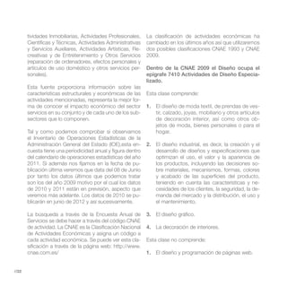 tividades Inmobiliarias, Actividades Profesionales,   La clasificación de actividades económicas ha
       Científicas y Técnicas, Actividades Administrativas   cambiado en los últimos años así que utilizaremos
       y Servicios Auxiliares, Actividades Artísticas, Re-   dos posibles clasificaciones CNAE 1993 y CNAE
       creativas y de Entretenimiento y Otros Servicios      2009.
       (reparación de ordenadores, efectos personales y
       artículos de uso doméstico y otros servicios per-     Dentro de la CNAE 2009 el Diseño ocupa el
       sonales).                                             epígrafe 7410 Actividades de Diseño Especia-
                                                             lizado.
       Esta fuente proporciona información sobre las
       características estructurales y económicas de las     Esta clase comprende:
       actividades mencionadas, representa la mejor for-
       ma de conocer el impacto económico del sector         1. El diseño de moda textil, de prendas de ves-
       servicios en su conjunto y de cada uno de los sub-       tir, calzado, joyas, mobiliario y otros artículos
       sectores que lo componen.                                de decoración interior, así como otros ob-
                                                                jetos de moda, bienes personales o para el
       Tal y como podemos comprobar si observamos               hogar.
       el Inventario de Operaciones Estadísticas de la
       Administración General del Estado (IOE),esta en-      2. El diseño industrial, es decir, la creación y el
       cuesta tiene una periodicidad anual y figura dentro      desarrollo de diseños y especificaciones que
       del calendario de operaciones estadísticas del año       optimizan el uso, el valor y la apariencia de
       2011. Si además nos fijamos en la fecha de pu-           los productos, incluyendo las decisiones so-
       blicación última veremos que data del 08 de Junio        bre materiales, mecanismos, formas, colores
       por tanto los datos últimos que podemos tratar           y acabado de las superficies del producto,
       son los del año 2009 motivo por el cual los datos        teniendo en cuenta las características y ne-
       de 2010 y 2011 están en previsión, aspecto que           cesidades de los clientes, la seguridad, la de-
       veremos más adelante. Los datos de 2010 se pu-           manda del mercado y la distribución, el uso y
       blicarán en junio de 2012 y así sucesivamente.           el mantenimiento.

       La búsqueda a través de la Encuesta Anual de          3. El diseño gráfico.
       Servicios se debe hacer a través del código CNAE
       de actividad. La CNAE es la Clasificación Nacional    4. La decoración de interiores.
       de Actividades Económicas y asigna un código a
       cada actividad económica. Se puede ver esta cla-      Esta clase no comprende:

       cnae.com.es/                                          1.


//22
 