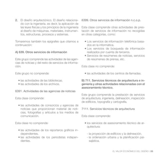 2. El diseño arquitectónico. El diseño relaciona-        6399. Otros servicios de información n.c.o.p.
   do con la ingeniería, es decir, la aplicación de
   las leyes físicas y los principios de la ingeniería   Esta clase comprende otras actividades de pres-
   al diseño de máquinas, materiales, instrumen-         tación de servicios de información no recogidas
   tos, estructuras, procesos y sistemas.                en otras categorías, como:

Tomaremos también los epígrafes que citamos a                                                               -
continuación:                                                dos en la informática.

A) 639. Otros servicios de información                       realizados por cuenta de terceros.

Este grupo comprende las actividades de las agen-            de resúmenes de prensa, etc.
cias de noticias y del resto de servicios de informa-
ción.                                                    Esta clase no comprende:

Este grupo no comprende:

                                                         B) 711. Servicios técnicos de arquitectura e in-
                                                         geniería y otras actividades relacionadas con el
                                                         asesoramiento técnico.
6391. Actividades de las agencias de noticias
                                                         Este grupo comprende la prestación de servicios
Esta clase comprende:                                    de arquitectura, ingeniería, delineación, inspección
                                                         de edificios, topografía y cartografía.

    noticias que proporcionan material de noti-          7111. Servicios técnicos de arquitectura
    cias, fotografías y artículos a los medios de
    comunicación.                                        Esta clase comprende:

Esta clase no comprende:                                                                                    -
                                                             quitectura:
                                                     -
    dependientes.                                            - la proyección de edificios y la delineación.
                                                     -       - la ordenación urbana y la planificación pai-
    dientes.                                                   sajística.


                                                                                  EL VALOR ECONÓMICO DEL DISEÑO //23
 