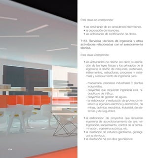 Esta clase no comprende:




       7112. Servicios técnicos de ingeniería y otras
       actividades relacionadas con el asesoramiento
       técnico.

       Esta clase comprende:

                                                         -
          ción de las leyes físicas y los principios de la
          ingeniería al diseño de máquinas, materiales,
          instrumentos, estructuras, procesos y siste-
          mas) y asesoramiento de ingeniería para:

          - maquinaria, procesos industriales y plantas
            industriales.
          - proyectos que requieren ingeniería civil, hi-
            dráulica o de tráfico.
          - proyectos de gestión de aguas.
          - la elaboración y realización de proyectos re-
            lativos a ingeniería eléctrica y electrónica, de
            minas, química, mecánica, industrial, de sis-
            temas y de seguridad.


          ingeniería de acondicionamiento de aire, re-
          frigeración, saneamiento, control de la conta-
          minación, ingeniería acústica, etc.
                                                       -
          cos o sísmicos.



//24
 