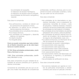 - las actividades de topografía.                  profesionales, científicas y técnicas, pero no com-
    - la realización de estudios hidrológicos.        prende funciones comerciales corrientes y rutina-
    - la realización de estudios sobre el subsuelo.   rias que suelen ser de corta duración.
    - las actividades de información cartográfica y
      espacial.                                       Esta clase comprende:

Esta clase no comprende:                                                                                  -
                                                          raciones mercantiles, como la preparación de
                                                          operaciones mercantiles de compra y venta
    las operaciones de explotación minera.                de pequeñas y medianas empresas, incluida la
                                                  -       prestación de servicios profesionales y excluidas
    diente programas informáticos.                        las actividades de intermediación inmobiliaria.

                                                          (preparación de la compra y venta de patentes).
                                                                                                      -
    relativas a la ingeniería.                            sación de inmuebles y de la relacionada con
                                                          los seguros (de antigüedades, joyas, etc.).
                                                                                                      -
                                                          rifas de transporte de mercancías.
Como se puede comprobar aquí esta conteni-
do el Diseño Industrial que es de vital impor-
tancia en nuestro estudio.

C) 749. Otras actividades profesionales, cientí-
ficas y técnicas n.c.o.p.

7490. Otras actividades profesionales, científi-          la arquitectura, la ingeniería y la administra-
cas y técnicas n.c.o.p.                                   ción de empresas.

Esta clase comprende una gran variedad de ac-
tividades de servicios prestados por lo general a     Esta clase comprende también:
clientes comerciales.
                                                                                                     -
Comprende las actividades para las que se exi-            bre de particulares encaminados a obtener
gen unos niveles más elevados de competencias             contratos para actuar en películas cinemato-


                                                                               EL VALOR ECONÓMICO DEL DISEÑO //25
 