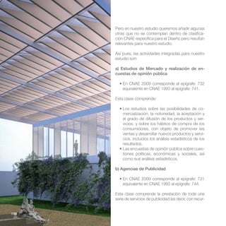 Pero en nuestro estudio queremos añadir algunas
       otras que no se contemplan dentro de clasifica-
       ción CNAE específica para el Diseño pero resultan
       relevantes para nuestro estudio.

       Así pues, las actividades integradas para nuestro
       estudio son:

       a) Estudios de Mercado y realización de en-
       cuestas de opinión pública


           equivalente en CNAE 1993 al epígrafe: 741.

       Esta clase comprende:

                                                          -
           mercialización, la notoriedad, la aceptación y
           el grado de difusión de los productos y ser-
           vicios, y sobre los hábitos de compra de los
           consumidores, con objeto de promover las
           ventas y desarrollar nuevos productos y servi-
           cios, incluidos los análisis estadísticos de los
           resultados.
                                                          -
           tiones políticas, económicas y sociales, así
           como sus análisis estadísticos.

       b) Agencias de Publicidad


           equivalente en CNAE 1993 al epígrafe: 744.

       Esta clase comprende la prestación de toda una
       serie de servicios de publicidad (es decir, con recur-


//28
 