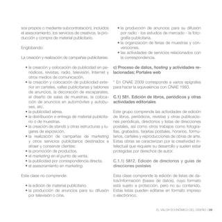 sos propios o mediante subcontratación), incluidos
el asesoramiento, los servicios de creativos, la pro-       por radio - los estudios de mercado - la foto-
ducción y compra de material publicitario.                  grafía publicitaria.
                                                                                                         -
Englobando:                                                 venciones.

La creación y realización de campañas publicitarias:        la correspondencia.

                                                    -   c) Proceso de datos, hosting y actividades re-
    riódicos, revistas, radio, televisión, Internet y   lacionadas; Portales web
    otros medios de comunicación.
                                                    -   * En CNAE 2009 corresponde a varios epígrafes
    rior en carteles, vallas publicitarias y tablones   para hacer la equivalencia con CNAE 1993.
    de anuncios, la decoración de escaparates,
    el diseño de salas de muestras, la coloca-          C.1) 581. Edición de libros, periódicos y otras
    ción de anuncios en automóviles y autobu-           actividades editoriales
    ses, etc.
                                                        Este grupo comprende las actividades de edición
                                                  -     de libros, periódicos, revistas y otras publicacio-
    rio o de muestras.                                  nes periódicas, directorios y listas de direcciones
                   stands y otras estructuras y lu-     postales, así como otros trabajos como fotogra-
    gares de exposición.                                fías, grabados, tarjetas postales, horarios, formu-
                                        marketing       larios, carteles y reproducciones de obras de arte.
    y otros servicios publicitarios destinados a        Estas obras se caracterizan por la creatividad in-
    atraer y conservar clientes:                        telectual que requiere su desarrollo y suelen estar
                                                        protegidas por derechos de autor.
      marketing en el punto de venta.
                                                        C.1.1) 5812. Edición de directorios y guías de
                             marketing.                 direcciones postales

Esta clase no comprende:                                Esta clase comprende la edición de listas de da-
                                                        tos/información (bases de datos), cuyo formato
                                                        está sujeto a protección, pero no su contenido.
                                                        Estas listas pueden editarse en formato impreso
    por televisión o cine.                              o electrónico.


                                                                                  EL VALOR ECONÓMICO DEL DISEÑO //29
 
