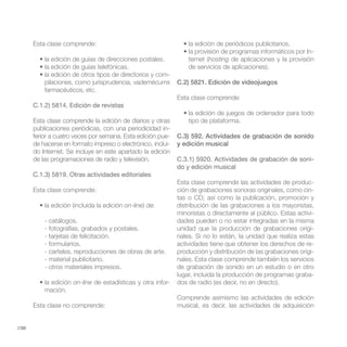 Esta clase comprende:
                                                                                                               -
                                                                  ternet (hosting de aplicaciones y la provisión
                                                                  de servicios de aplicaciones).
                                                     -
           pilaciones, como jurisprudencia, vademécums        C.2) 5821. Edición de videojuegos
           farmacéuticos, etc.
                                                              Esta clase comprende:
       C.1.2) 5814. Edición de revistas

       Esta clase comprende la edición de diarios y otras         tipo de plataforma.
       publicaciones periódicas, con una periodicidad in-
       ferior a cuatro veces por semana. Esta edición pue-    C.3) 592. Actividades de grabación de sonido
       de hacerse en formato impreso o electrónico, inclui-   y edición musical
       do Internet. Se incluye en este apartado la edición
       de las programaciones de radio y televisión.           C.3.1) 5920. Actividades de grabación de soni-
                                                              do y edición musical
       C.1.3) 5819. Otras actividades editoriales
                                                              Esta clase comprende las actividades de produc-
       Esta clase comprende:                                  ción de grabaciones sonoras originales, como cin-
                                                              tas o CD; así como la publicación, promoción y
                                          on-line) de:        distribución de las grabaciones a los mayoristas,
                                                              minoristas o directamente al público. Estas activi-
           - catálogos.                                       dades pueden o no estar integradas en la misma
           - fotografías, grabados y postales.                unidad que la producción de grabaciones origi-
           - tarjetas de felicitación.                        nales. Si no lo están, la unidad que realiza estas
           - formularios.                                     actividades tiene que obtener los derechos de re-
           - carteles, reproducciones de obras de arte.       producción y distribución de las grabaciones origi-
           - material publicitario.                           nales. Esta clase comprende también los servicios
           - otros materiales impresos.                       de grabación de sonido en un estudio o en otro
                                                              lugar, incluida la producción de programas graba-
                      on-line de estadísticas y otra infor-   dos de radio (es decir, no en directo).
           mación.
                                                              Comprende asimismo las actividades de edición
       Esta clase no comprende:                               musical, es decir, las actividades de adquisición


//30
 