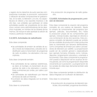 y registro de los derechos de autor para las com-                                                          -
posiciones musicales; la promoción, autorización            dos.
y utilización de estas composiciones en grabacio-
nes, en la radio, la televisión y el cine, los espec-   C.5) 6020. Actividades de programación y emi-
táculos en directo y los soportes impresos o de         sión de televisión
otro tipo. Las unidades que participan en estas
actividades pueden ser propietarias de los dere-        Esta clase comprende la creación del programa
chos o actuar como administradoras de los dere-         completo de una cadena de televisión, desde
chos musicales, en nombre de los titulares de los       la compra de componentes del programa (por
mismos. Se incluye en este apartado la edición de       ejemplo, películas, documentales, etc.) hasta
música y partituras musicales.                          la producción propia de los componentes (por
                                                        ejemplo, noticias locales, reportajes en directo) o
C.4) 6010. Actividades de radiodifusión                 una combinación de las dos opciones. Este pro-
                                                        grama completo de televisión puede ser emitido
Esta clase comprende:                                   por las unidades de producción o bien producirse
                                                        para su transmisión por terceros distribuidores,
                                                  -     como compañías de emisión por cable o provee-
    dio a través de instalaciones y estudios de ra-     dores de televisión por satélite. La programación
    diodifusión para la transmisión de programas        puede ser de carácter general o especializado
    de radio al público, los abonados o los sus-        (por ejemplo formatos limitados como noticias,
    criptores.                                          deportes, programación educativa u orientada a
                                                        los jóvenes). Esta clase comprende la programa-
Esta clase comprende también:                           ción puesta a disposición de los usuarios de for-
                                                        ma gratuita, así como la programación disponible
                                                        únicamente por suscripción. La programación de
    es decir, el montaje y la transmisión de pro-       los canales de vídeo bajo demanda también está
    gramas de radio a los abonados o suscrip-           incluida aquí.
    tores a emisiones por ondas, por cable o por
    satélite.                                           Esta clase comprende también la distribución de
                                                        datos integrada con la difusión de televisión.
    (emisoras de radio en Internet).
                                                        Esta clase no comprende:
    radiofónica.
                                                                                                        -
Esta clase no comprende:                                    lículas, documentales, programas de entrevis-


                                                                                 EL VALOR ECONÓMICO DEL DISEÑO //31
 