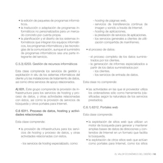 -          - hosting
    ticos.                                                       - servicios de transferencia continua de
                                                 -                 imagen y sonido a través de Internet.
    formáticos no personalizados para un merca-                  - hosting de aplicaciones.
    do concreto por cuenta propia.                               - la prestación de servicios de aplicaciones.
                                                 -               - los servicios generales a clientes de utili-
    formáticos que integran los equipos informáti-                 zación compartida de mainframes.
    cos, los programas informáticos y las tecnolo-
    gías de la comunicación, aunque el suministro
    de programas informáticos sea una parte in-
    tegrante del servicio.                                   - el proceso completo de los datos suminis-
                                                               trados por los clientes.
C.5.3) 6203. Gestión de recursos informáticos                - la generación de informes especializados a
                                                               partir de los datos suministrados por:
Esta clase comprende los servicios de gestión y                  - los clientes.
explotación in situ de los sistemas informáticos del             - los servicios de entrada de datos.
cliente y/o las instalaciones de tratamiento de datos,
así como otros servicios de apoyo relacionados.           Esta clase no comprende:

A) 631. Este grupo comprende la provisión de in-
fraestructura para los servicios de hosting y pro-           los ordenadores sólo como herramienta (cla-
ceso de datos, y otras actividades relacionadas              sificadas según la naturaleza de los servicios
con éstos, así como la provisión de servicios de             prestados).
búsqueda y otros portales para Internet.
                                                          C.6.1) 6312. Portales web
C.6 6311. Proceso de datos, hosting y activi-
dades relacionadas                                        Esta clase comprende:

Esta clase comprende:                                                                 web que utilizan un
                                                             motor de búsqueda para generar y mantener
                                              -              amplias bases de datos de direcciones y con-
    cios de hosting y proceso de datos, y otras              tenidos de Internet en un formato que facilita
    actividades relacionadas con éstos.                      la búsqueda.

    - los servicios de hosting especializado, como:          como portales para Internet, como los sitios


                                                                                   EL VALOR ECONÓMICO DEL DISEÑO //33
 