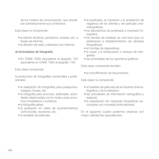 de los medios de comunicación, que actuali-
           zan periódicamente sus contenidos.                 negativos de los clientes y de películas cine-
                                                              matográficas.
       Esta clase no comprende:                                                                            -
                                                              tográfica.

           través de Internet.                                pertenecen a establecimientos de cámaras
                                                              fotográficas).

       d) Actividades de fotografía                                                                        -
                                                              grafías.

           equivalente en CNAE 1993 al epígrafe: 748.
                                                           Esta clase comprende también:
       Esta clase comprende:

       la producción de fotografías comerciales y profe-
       sionales:                                           Esta clase no comprende:

                                                                                                           -
           colegios, bodas, etc.                              tográfica y de la televisión.
                                                     -
           dades relacionadas con la moda y para anun-        espacial.
           cios inmobiliarios o turísticos.                                                                -
                                                              cionadas con monedas (fotomatones).

           como bodas, reuniones, etc.                     En el siguiente cuadro podemos observar con
                                                           mayor claridad las equivalencias:




//34
 