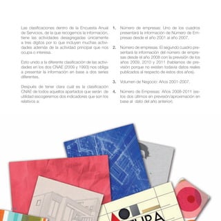 Las clasificaciones dentro de la Encuesta Anual          1. Número de empresas: Uno de los cuadros
       de Servicios, de la que recogemos la información,           presentará la información de Número de Em-
       tiene las actividades desagregadas únicamente               presas desde el año 2001 al año 2007.
       a tres dígitos por lo que incluyen muchas activi-
       dades además de la actividad principal que nos           2. Número de empresas: El segundo cuadro pre-
       ocupa o interesa.                                           sentará la información del número de empre-
                                                                   sas desde el año 2008 con la previsión de los
       Esto unido a la diferente clasificación de las activi-      años 2009, 2010 y 2011 (hablamos de pre-
       dades en los dos CNAE (2009 y 1993) nos obliga              visión porque no existen todavía datos reales
       a presentar la información en base a dos series             publicados al respecto de estos dos años).
       diferentes.
                                                                3. Volumen de Negocio: Años 2001-2007.
       Después de tener clara cuál es la clasificación
       CNAE de todos aquellos apartados que serán de            4. Número de Empresas: Años 2008-2011 (es-
       utilidad escogeremos dos indicadores que son los            tos dos últimos en previsión/aproximación en
       relativos a:                                                base al dato del año anterior).




//36
 