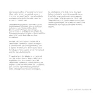 La empresa que lleva lo “español” como factor       La estrategia de venta de la marca de un país
diferenciador a nivel internacional, ayuda a        la tiene que diseñar un gobierno, pero la marca
posicionar la marca España, con cada atributo       España la hacen nuestras empresas, por este
y variable que hace atractivo a los inversores      motivo desde ENISA apoyamos el Estudio del
apostar por nuestro país.                           Valor Económico del Diseño, para analizar nuevos
                                                    atributos y estrategias con el único fin de encontrar
Desde ENISA apoyamos a las PYMEs y a los            clientes que sean capaces de valorar el diseño
emprendedores españoles, para que crezcan,          español.
generen riqueza y se internacionalicen.
Nos sentimos en la obligación de dotarles de
financiación, para que se hagan más competitivos
y puedan a futuro, desarrollar sus ideas
innovadoras.

Estudios como el que patrocinamos con el
Observatorio Español del Diseño, sirven para
la concienciación del cambio productivo, con
el objetivo de introducir el diseño como nueva
fórmula, para hacer negocio a nivel internacional
y vender el producto español.

El papel de las Universidades es fundamental
para unir el conocimiento al tejido económico
empresarial, donde acciones como la del
Observatorio Español del Diseño permite que la
empresa pueda ver como aliado a la Universidad,
para buscar la especialización y desarrollo
de los futuros profesionales de nuestro país.




                                                                               EL VALOR ECONÓMICO DEL DISEÑO //5
 