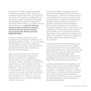 Promovido por ESNE, Escuela Universitaria          El tejido empresarial e investigador español,
de Diseño e Innovación, Centro Adscrito a la       que tanta sensibilidad ha demostrado hacia la
Universidad Camilo José Cela, con el apoyo de      “Marca España”, constituirá un decisivo impulso
un conjunto de empresas e investigadores de        a este Observatorio que busca ser líder a nivel
reconocido prestigio vinculados a numerosas        mundial mediante la exploración de alternativas
Universidades se ha creado el Observatorio         del amplio campo del Diseño capaces de
Español de Diseño (OED), cuyo objetivo esencial    aplicarse a todos los sectores estratégicos
es convertirse en un canal de referencia           de la actividad económica. En esta tarea de
nacional e internacional que muestre               investigación aplicada, España puede asumir una
los beneficios que aporta el Diseño                auténtica labor de liderazgo mundial, al tiempo
para la promoción efectiva del valor               que desarrolla no solo una industria alternativa
MADE IN SPAIN.                                     relacionada con las diferentes competencias del
                                                   Diseño, sino también a través de la contribución
El sector económico español tiene que              de relanzamiento de la actividad industrial
comprender que la inversión en Diseño es una       en su conjunto.
apuesta de presente y futuro, uno de los motores
fundamentales de crecimiento y desarrollo          El Observatorio Español del Diseño deja de ser
que contribuye al cambio y mejora del sistema      un proyecto para convertirse en una realidad
productivo de nuestro país, haciéndonos,           y el salto viene de la mano de la realización del
por tanto, más competitivos.                       primer gran Estudio sobre el Valor Económico del
                                                   Diseño. El primer paso, de entre muchos otros,
Este proyecto cuenta con un excelente              que a corto y medio plazo darán lugar
equipo de profesionales integrado por              a otras iniciativas encaminadas a la promoción
doctores universitarios, empresarios,              de la Marca España como por ejemplo el canal
emprendedores e investigadores capaces             DiseñoTV ® que el Observatorio promueve.
de aportar medios, recursos y conocimientos
encaminados a situar a España entre los            Confiamos plenamente en esta apuesta por el
países pioneros y de referencia en el campo        Diseño siendo un honor para nosotros invitarle
del Diseño. Conscientes del compromiso             a formar parte del Observatorio junto a otros
y responsabilidad que asumimos, estamos            pensadores, empresarios, científicos, creadores
convencidos de que obtendremos resultados          y críticos que, en definitiva, día a día, luchamos
óptimos en este innovador reto, en el que          para unificar criterios e ideas de excelencia
la Universidad en su conjunto y todos los          para ponerlas al servicio de un sector que juega
representantes de los sectores implicados          un relevante papel en la internacionalización
caminan de la mano.                                de la imagen de España.


                                                                             EL VALOR ECONÓMICO DEL DISEÑO //7
 