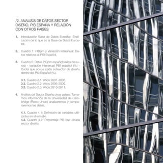 /2. ANALISIS DE DATOS SECTOR
DISEÑO, PIB ESPAÑA Y RELACIÓN
CON OTROS PAISES

1. Introducción Base de Datos Eurostat: Expli-
   cación de lo que es la Base de Datos Euros-
   tat.

2. Cuadro 1: PIBpm y Variación Interanual: Da-
   tos relativos al PIB Español.

3. Cuadro 2: Datos PIBpm español (miles de eu-
   ros) - variación interanual PIB español (%) -
   Cuota que ocupa cada subsector de diseño
   dentro del PIB Español (%).

    3.1. Cuadro 2.1: Años 2001-2005.
    3.2. Cuadro 2.2: Años 2006-2009.
    3.3. Cuadro 2.3: Años 2010-2011.

4. Análisis del Sector Diseño otros países: Toma-
   mos información de la Universidad de Cam-
   bridge (Reino Unido) analizaremos y compa-
   raremos los datos.

    4.1. Cuadro 4.1: Definición de variables utili-
    zadas en el estudio.
    4.2. Cuadro 4.2: Porcentaje PIB que ocupa
    sector diseño.
 
