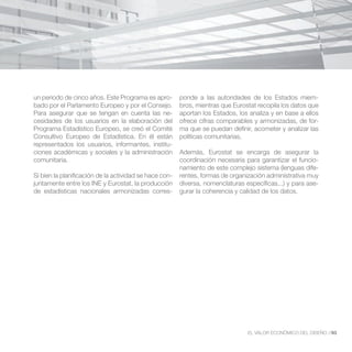 un periodo de cinco años. Este Programa es apro-        ponde a las autoridades de los Estados miem-
bado por el Parlamento Europeo y por el Consejo.        bros, mientras que Eurostat recopila los datos que
Para asegurar que se tengan en cuenta las ne-           aportan los Estados, los analiza y en base a ellos
cesidades de los usuarios en la elaboración del         ofrece cifras comparables y armonizadas, de for-
Programa Estadístico Europeo, se creó el Comité         ma que se puedan definir, acometer y analizar las
Consultivo Europeo de Estadística. En él están          políticas comunitarias.
representados los usuarios, informantes, institu-
ciones académicas y sociales y la administración        Además, Eurostat se encarga de asegurar la
comunitaria.                                            coordinación necesaria para garantizar el funcio-
                                                        namiento de este complejo sistema (lenguas dife-
Si bien la planificación de la actividad se hace con-   rentes, formas de organización administrativa muy
juntamente entre los INE y Eurostat, la producción      diversa, nomenclaturas específicas...) y para ase-
de estadísticas nacionales armonizadas corres-          gurar la coherencia y calidad de los datos.




                                                                                EL VALOR ECONÓMICO DEL DISEÑO //93
 
