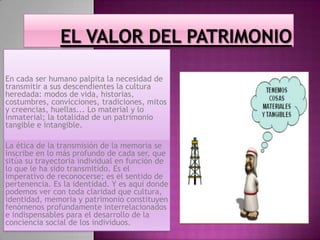 En cada ser humano palpita la necesidad de
transmitir a sus descendientes la cultura
heredada: modos de vida, historias,
costumbres, convicciones, tradiciones, mitos
y creencias, huellas... Lo material y lo
inmaterial; la totalidad de un patrimonio
tangible e intangible.
La ética de la transmisión de la memoria se
inscribe en lo más profundo de cada ser, que
sitúa su trayectoria individual en función de
lo que le ha sido transmitido. Es el
imperativo de reconocerse; es el sentido de
pertenencia. Es la identidad. Y es aquí donde
podemos ver con toda claridad que cultura,
identidad, memoria y patrimonio constituyen
fenómenos profundamente interrelacionados
e indispensables para el desarrollo de la
conciencia social de los individuos.
 