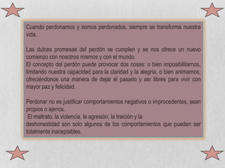 Cuando perdonamos y somos perdonados, siempre se transforma nuestra vida. Las dulces promesas del perdón se cumplen y se nos ofrece un nuevo comienzo con nosotros mismos y con el mundo. El concepto del perdón puede provocar dos cosas: o bien imposibilitarnos, limitando nuestra capacidad para la claridad y la alegría, o bien animarnos, ofreciéndonos una manera de dejar el pasado y ser libres para vivir con mayor paz y felicidad.Perdonar no es justificar comportamientos negativos o improcedentes, sean propios o ajenos. El maltrato, la violencia, la agresión, la traición y la deshonestidad son solo algunos de los comportamientos que pueden ser totalmente inaceptables.