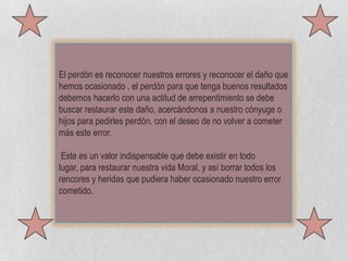 El perdón es reconocer nuestros errores y reconocer el daño que hemos ocasionado , el perdón para que tenga buenos resultados debemos hacerlo con una actitud de arrepentimiento se debe buscar restaurar este daño, acercándonos a nuestro cónyuge o hijos para pedirles perdón, con el deseo de no volver a cometer más este error.Este es un valor indispensable que debe existir en todo lugar, para restaurar nuestra vida Moral, y así borrar todos los rencores y heridas que pudiera haber ocasionado nuestro error cometido.