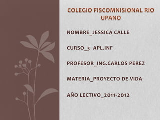 COLEGIO FISCOMNISIONAL RIO UPANO NOMBRE_JESSICA CALLE CURSO_3°APL.INF PROFESOR_ING.CARLOS PEREZ MATERIA_PROYECTO DE VIDA AÑO LECTIVO_2011-2012 