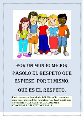 POR UN MUNDO MEJOR
PASOLO EL RESPETO QUE
ENPIESE POR TI MISMO.
QUE ES EL RESPETO.
En el respeto está implícita la TOLERANCIA, entendida
como la aceptación de las condiciones que los demás tienen.
No obstante, TOLERAR no es CLAUDICAR ni
CONCILIAR LO IRRECONCILIABLE.
 