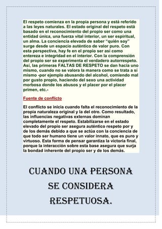 El respeto comienza en la propia persona y está referido
a las leyes naturales. El estado original del respeto está
basado en el reconocimiento del propio ser como una
entidad única, una fuerza vital interior, un ser espiritual,
un alma. La conciencia elevada de saber “quién soy”
surge desde un espacio auténtico de valor puro. Con
esta perspectiva, hay fe en el propio ser así como
entereza e integridad en el interior. Con la comprensión
del propio ser se experimenta el verdadero autorrespeto.
Así, las primeras FALTAS DE RESPETO se dan hacia uno
mismo, cuando no se valora la manera como se trata a sí
mismo -por ejemplo abusando del alcohol, comiendo mal
por gusto propio, haciendo del sexo una actividad
morbosa donde los abusos y el placer por el placer
primen, etc.-
Fuente de conflicto
El conflicto se inicia cuando falta el reconocimiento de la
propia naturaleza original y la del otro. Como resultado,
las influencias negativas externas dominan
completamente el respeto. Estabilizarse en el estado
elevado del propio ser asegura auténtico respeto por y
de los demás debido a que se actúa con la conciencia de
que todo ser humano tiene un valor innato, que es puro y
virtuoso. Esta forma de pensar garantiza la victoria final,
porque la interacción sobre esta base asegura que surja
la bondad inherente del propio ser y de los demás.
Cuando una persona
se considera
respetuosa.
 