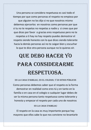 Una persona se considera respetuosa es casi todo el
tiempo por que como personas el respeto no empieza por
que alguien no los dijo si no que nosotros mismo
debemos ejercerlos en nosotros como personas por que
si tu no te respetas no respetas a nadie y si crees que por
que dices por favor o gracias eres respetuoso pero no te
respetas a ti hay no hay respeto puedes demostrar el
respeto siendo honesto con lo que dices siendo tolerante
hacia la demás personas así no te caigan bien y escuchar
lo que te dice otra persona aunque no lo quieras oír.
Que debo hacer yo
para considerarme
respetuosa.
En la casa (familia), en el colegio, y en sitios públicos
Como personas debemos saber que el respeto es la forma
demostrar en realidad como eres tú y en tanto en la
familia o en casa en el colegio o cualquier lugar debes de
ser la misma persona tanto respetuosa como tolerante y
honesta y empezar el respeto por cada uno de nosotros
En la casa (familia)
El respeto en la casa es muy importante porque hay
mayores que ellos sabe lo que nos conviene no levantarle
 
