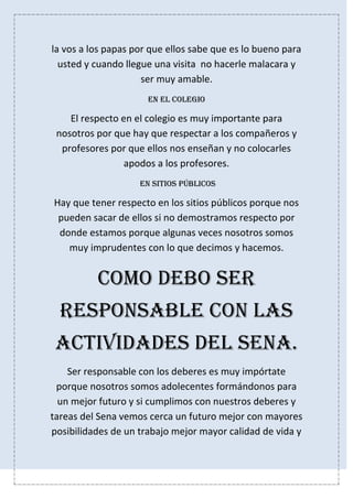 la vos a los papas por que ellos sabe que es lo bueno para
usted y cuando llegue una visita no hacerle malacara y
ser muy amable.
En el colegio
El respecto en el colegio es muy importante para
nosotros por que hay que respectar a los compañeros y
profesores por que ellos nos enseñan y no colocarles
apodos a los profesores.
En sitios públicos
Hay que tener respecto en los sitios públicos porque nos
pueden sacar de ellos si no demostramos respecto por
donde estamos porque algunas veces nosotros somos
muy imprudentes con lo que decimos y hacemos.
COMO DEBO SER
RESPONSABLE CON LAS
ACTIVIDADES DEL SENA.
Ser responsable con los deberes es muy impórtate
porque nosotros somos adolecentes formándonos para
un mejor futuro y si cumplimos con nuestros deberes y
tareas del Sena vemos cerca un futuro mejor con mayores
posibilidades de un trabajo mejor mayor calidad de vida y
 