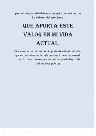para ser responsable debemos cumplir con cada uno de
los deberes del estudiante.
Que aporta este
valor en mi vida
actual.
Este valor es uno de los mas importante además de estar
ligado con la tolerancia cada persona lo lleva de acuerdo
como lo use y si se respeta así mismo puede llegársele
abrir muchas puertas.
 
